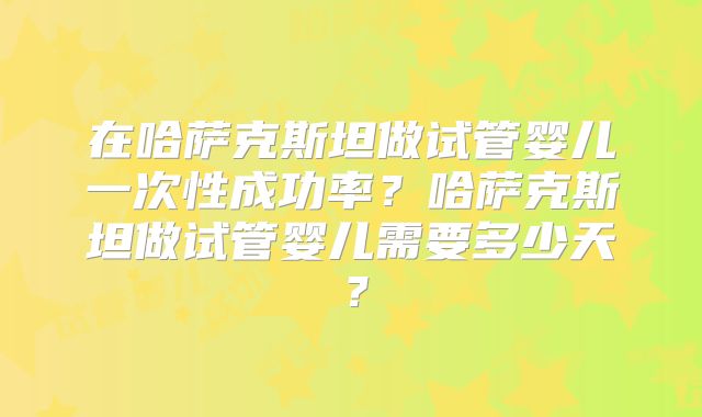 在哈萨克斯坦做试管婴儿一次性成功率?哈萨克斯坦做试管婴儿需要多少天?