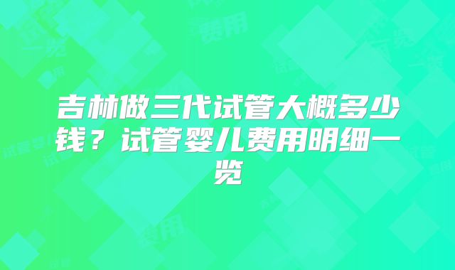吉林做三代试管大概多少钱？试管婴儿费用明细一览