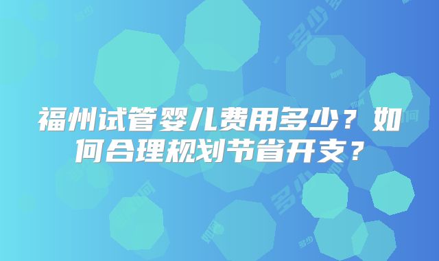 福州试管婴儿费用多少？如何合理规划节省开支？