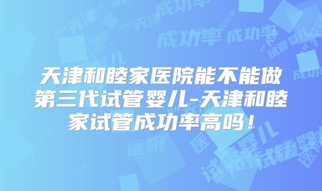 天津和睦家医院能不能做第三代试管婴儿-天津和睦家试管成功率高吗!