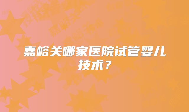 嘉峪关哪家医院试管婴儿技术？