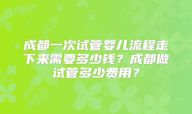 成都一次试管婴儿流程走下来需要多少钱？成都做试管多少费用？