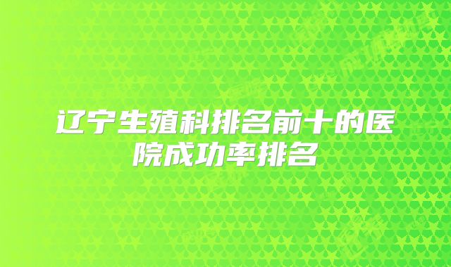 辽宁生殖科排名前十的医院成功率排名
