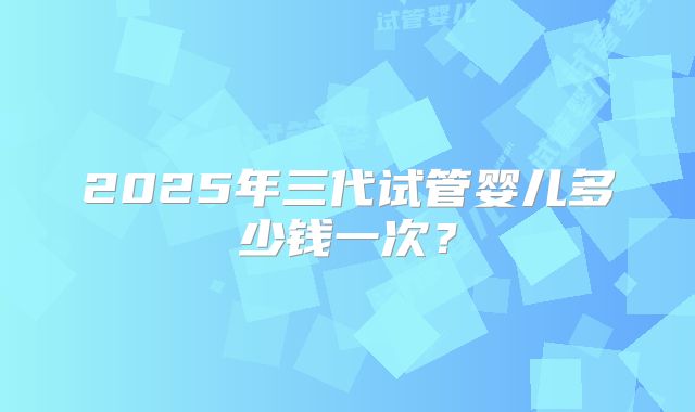 2025年三代试管婴儿多少钱一次?