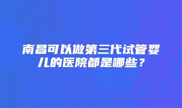南昌可以做第三代试管婴儿的医院都是哪些？