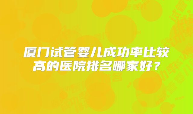 厦门试管婴儿成功率比较高的医院排名哪家好？