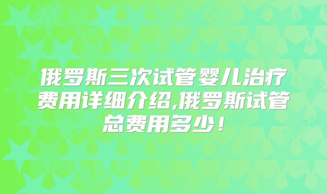 俄罗斯三次试管婴儿治疗费用详细介绍,俄罗斯试管总费用多少!