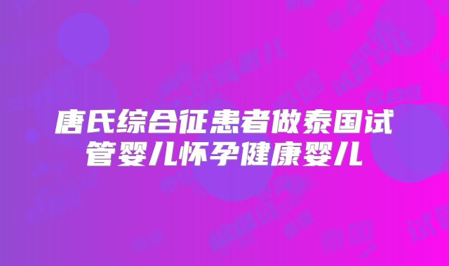 唐氏综合征患者做泰国试管婴儿怀孕健康婴儿