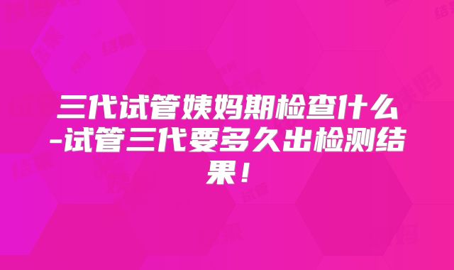 三代试管姨妈期检查什么-试管三代要多久出检测结果！