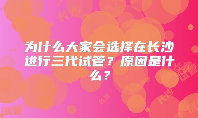 为什么大家会选择在长沙进行三代试管？原因是什么？