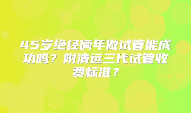 45岁绝经俩年做试管能成功吗?附清远三代试管收费标准?