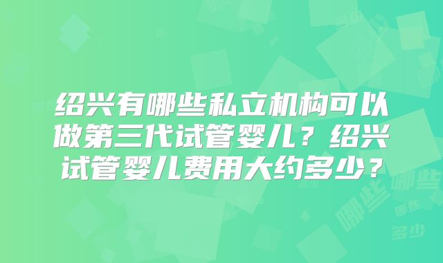 绍兴有哪些私立机构可以做第三代试管婴儿？绍兴试管婴儿费用大约多少？