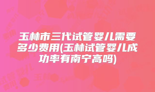 玉林市三代试管婴儿需要多少费用(玉林试管婴儿成功率有南宁高吗)