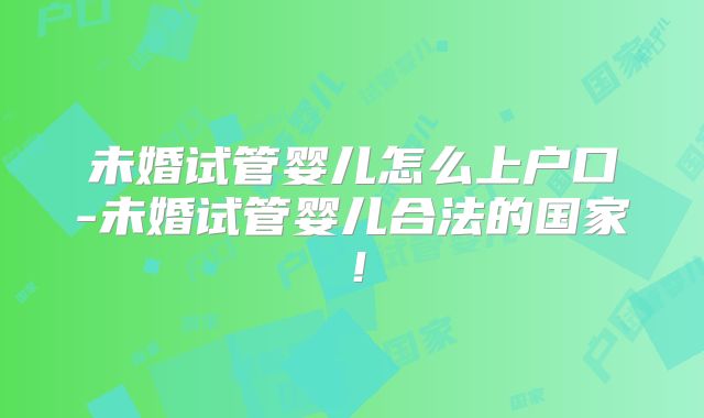 未婚试管婴儿怎么上户口-未婚试管婴儿合法的国家！
