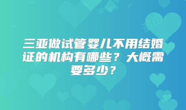 三亚做试管婴儿不用结婚证的机构有哪些？大概需要多少？