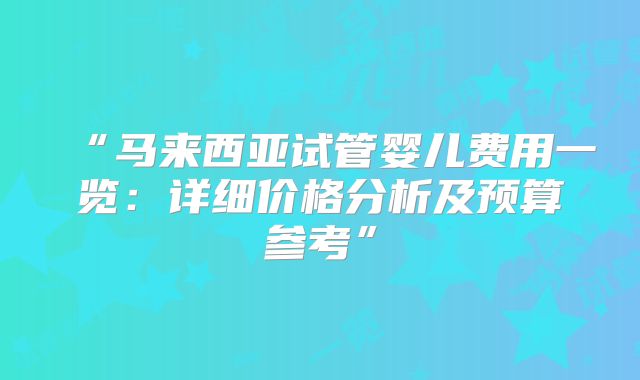 “马来西亚试管婴儿费用一览:详细价格分析及预算参考”