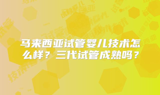 马来西亚试管婴儿技术怎么样？三代试管成熟吗？
