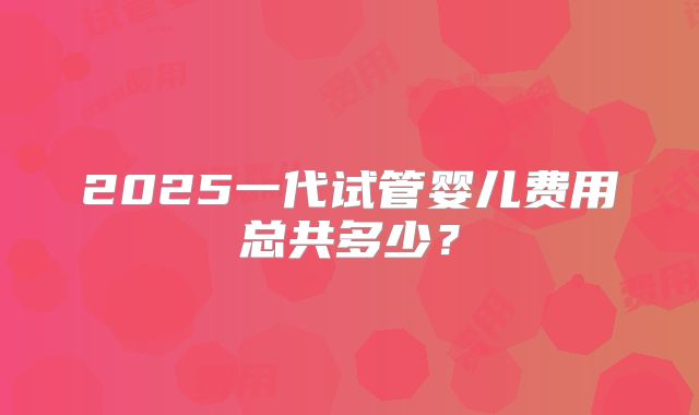 2025一代试管婴儿费用总共多少？