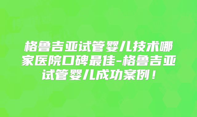 格鲁吉亚试管婴儿技术哪家医院口碑最佳-格鲁吉亚试管婴儿成功案例！