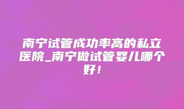 南宁试管成功率高的私立医院_南宁做试管婴儿哪个好!