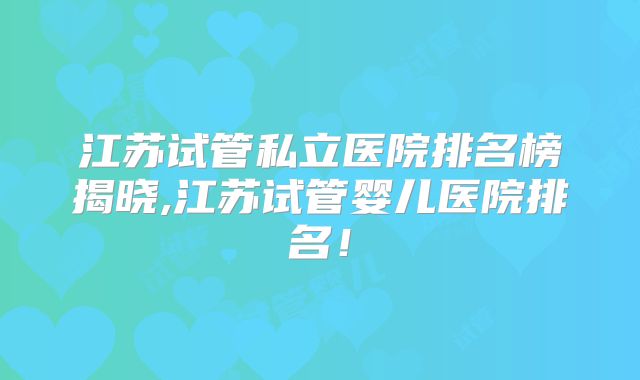 江苏试管私立医院排名榜揭晓,江苏试管婴儿医院排名!