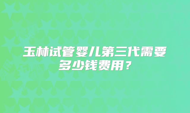 玉林试管婴儿第三代需要多少钱费用？