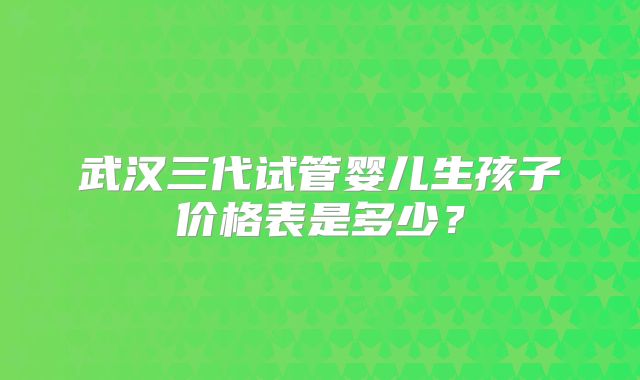 武汉三代试管婴儿生孩子价格表是多少？