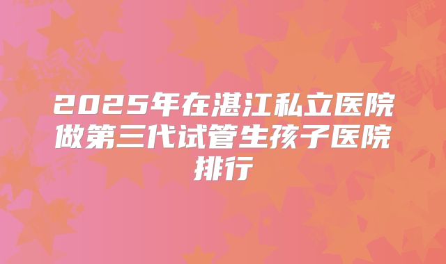 2025年在湛江私立医院做第三代试管生孩子医院排行