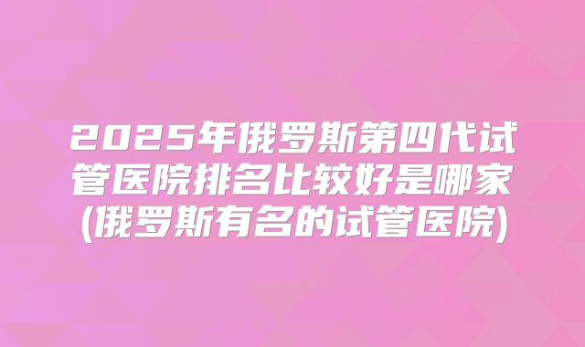 2025年俄罗斯第四代试管医院排名比较好是哪家(俄罗斯有名的试管医院)
