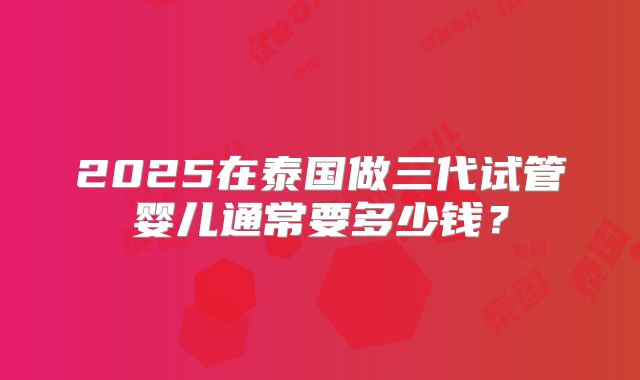 2025在泰国做三代试管婴儿通常要多少钱?