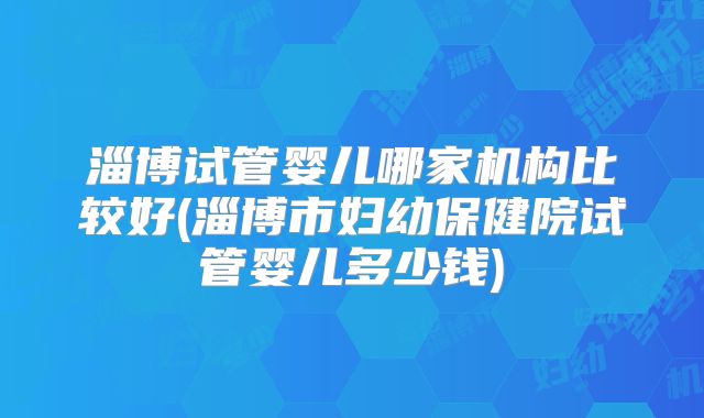 淄博试管婴儿哪家机构比较好(淄博市妇幼保健院试管婴儿多少钱)