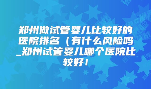 郑州做试管婴儿比较好的医院排名（有什么风险吗_郑州试管婴儿哪个医院比较好！