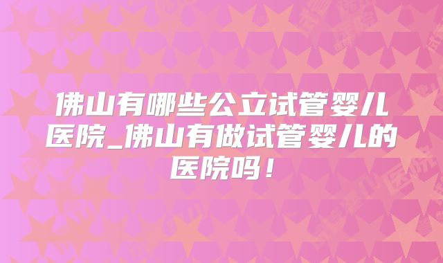佛山有哪些公立试管婴儿医院_佛山有做试管婴儿的医院吗！