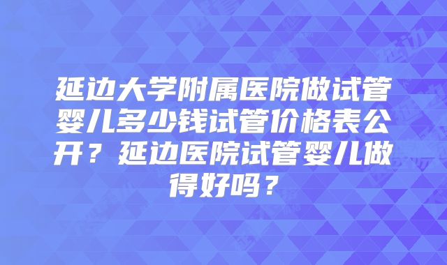 延边大学附属医院做试管婴儿多少钱试管价格表公开？延边医院试管婴儿做得好吗？