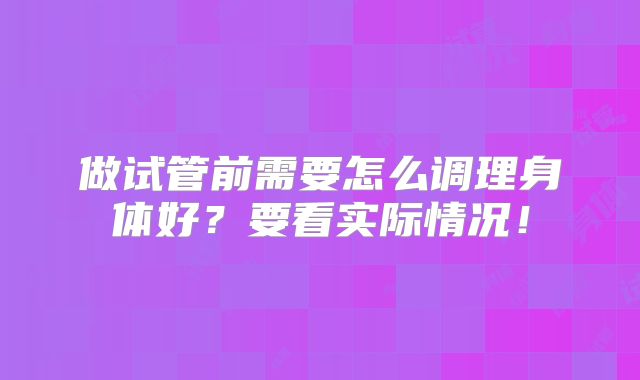 做试管前需要怎么调理身体好?要看实际情况!