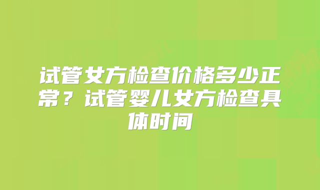 试管女方检查价格多少正常？试管婴儿女方检查具体时间