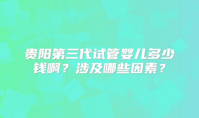 贵阳第三代试管婴儿多少钱啊?涉及哪些因素?