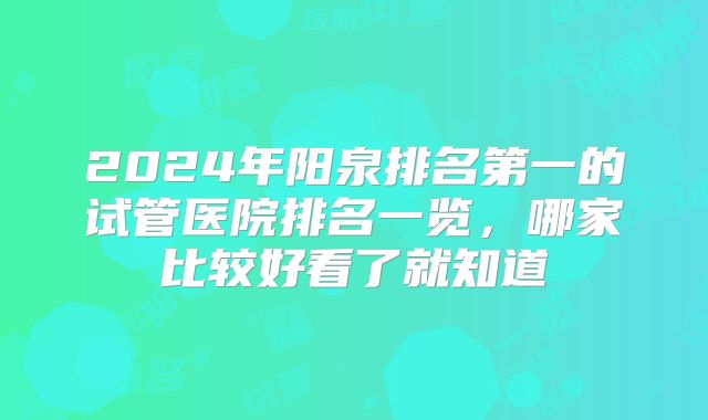 2024年阳泉排名第一的试管医院排名一览，哪家比较好看了就知道
