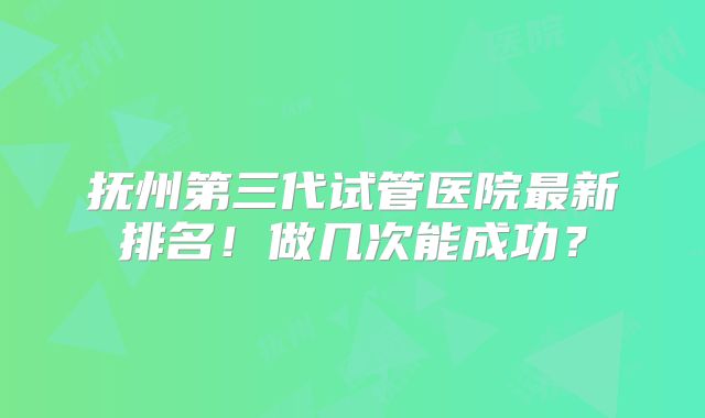 抚州第三代试管医院最新排名！做几次能成功？