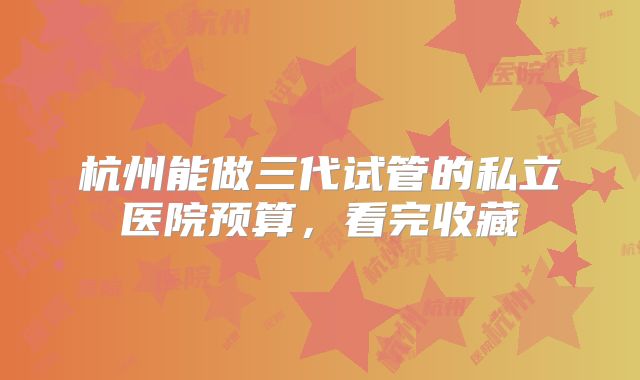杭州能做三代试管的私立医院预算,看完收藏