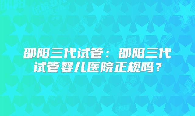 邵阳三代试管：邵阳三代试管婴儿医院正规吗？