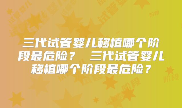 三代试管婴儿移植哪个阶段最危险? 三代试管婴儿移植哪个阶段最危险?