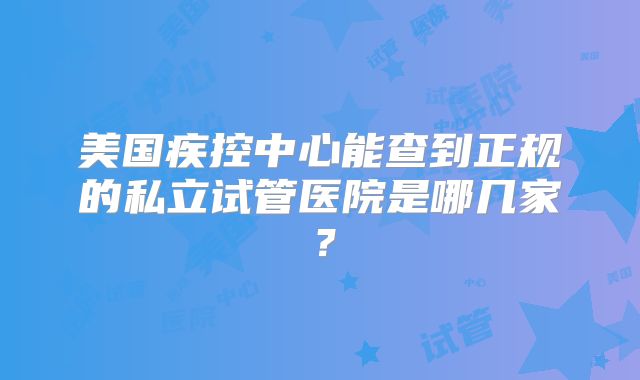 美国疾控中心能查到正规的私立试管医院是哪几家？