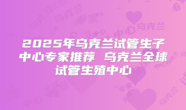 2025年乌克兰试管生子中心专家推荐 乌克兰全球试管生殖中心