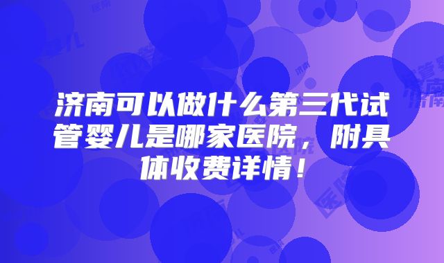 济南可以做什么第三代试管婴儿是哪家医院，附具体收费详情！