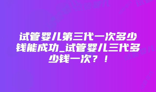 试管婴儿第三代一次多少钱能成功_试管婴儿三代多少钱一次？！
