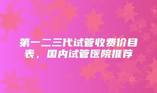 第一二三代试管收费价目表,国内试管医院推荐