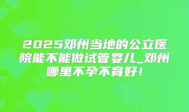 2025邓州当地的公立医院能不能做试管婴儿_邓州哪里不孕不育好!