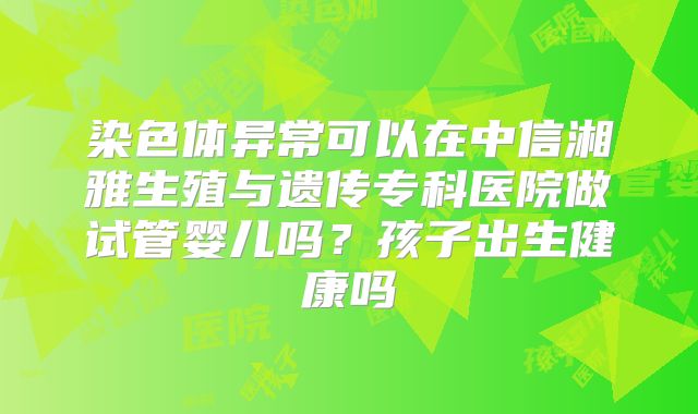 染色体异常可以在中信湘雅生殖与遗传专科医院做试管婴儿吗?孩子出生健康吗