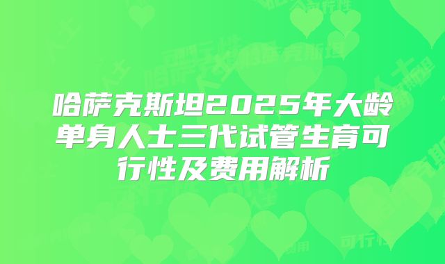 哈萨克斯坦2025年大龄单身人士三代试管生育可行性及费用解析